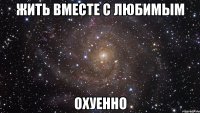 жить вместе с любимым охуенно