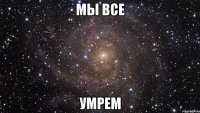 мы все умрем