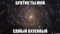 братик ты мой самый охуенный