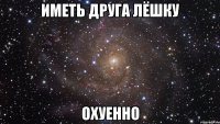 иметь друга лёшку охуенно