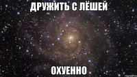 дружить с лёшей охуенно