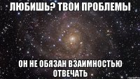 любишь? твои проблемы он не обязан взаимностью отвечать