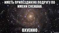 иметь припездиную подругу по имени снежана охуенно