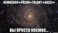 nemazhor♥pasha♥talant♥xassi♥ вы просто космос...