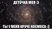 деточка моя :3 ты у меня круче космоса :3