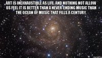 art is inexhaustible as life. and nothing not allow us feel it is better than a never-ending music than the ocean of music that fills a century. 