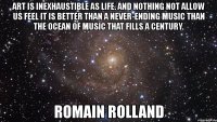 art is inexhaustible as life. and nothing not allow us feel it is better than a never-ending music than the ocean of music that fills a century. romain rolland