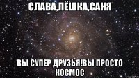 слава,лёшка,саня вы супер друзья!вы просто космос