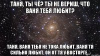 таня, ты чё? ты не вериш, что ваня тебя любит? таня, ваня тебя не тока любит, ваня тя сильно любит, он от тя у восторге...