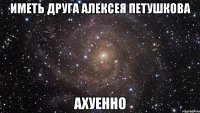 иметь друга алексея петушкова ахуенно