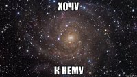 хочу к нему