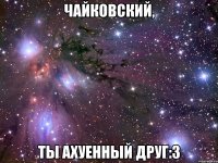 чайковский, ты ахуенный друг:з