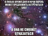 в любое время дня и ночи парень может предложить встречаться бабе а она не сможет отказаться