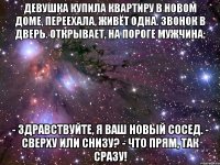 девушка купила квартиру в новом доме, переехала, живёт одна. звонок в дверь. открывает, на пороге мужчина: - здравствуйте, я ваш новый сосед. - сверху или снизу? - что прям, так сразу!