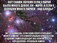 - вот скажи, почему если у парня было много девок, он - мачо, а если у девушки много парней - она блядь? он: - понимаешь, если один ключ открывает много замков - это офигительный ключ! а если к одному замку подходят все ключи - то это, определенно, хреновый замок!