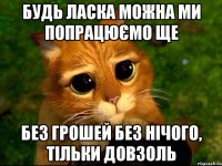 будь ласка можна ми попрацюємо ще без грошей без нічого, тільки довзоль