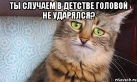 ты случаем в детстве головой не ударялся? 