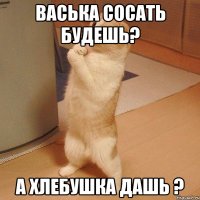 васька сосать будешь? а хлебушка дашь ?