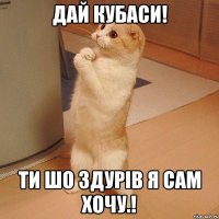 дай кубаси! ти шо здурів я сам хочу.!