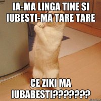 ia-ma linga tine si iubesti-ma tare tare ce ziki ma iubabesti???