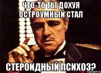 что-то ты дохуя остроумный стал стероидный психоз?