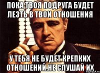 пока твоя подруга будет лезть в твои отношения у тебя не будет крепких отношений.не слушай их