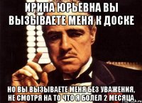 ирина юрьевна вы вызываете меня к доске но вы вызываете меня без уважения, не смотря на то что я болел 2 месяца