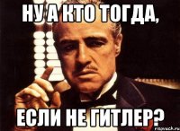 ну а кто тогда, если не гитлер?