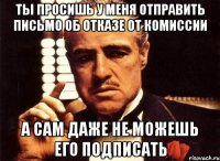 ты просишь у меня отправить письмо об отказе от комиссии а сам даже не можешь его подписать