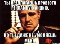 ты предлагаешь провести рекламную акцию. но ты даже не умоляешь меня.