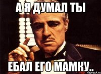 а я думал ты ебал его мамку..