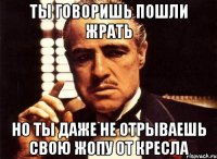 ты говоришь пошли жрать но ты даже не отрываешь свою жопу от кресла