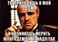 ты приходишь в мой дом и начинаешь мерить мою одежду. не надо так