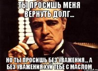 ты просишь меня вернуть долг... но ты просишь без уважения... а без уважения хуй тебе с маслом