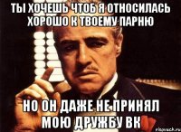 ты хочешь чтоб я относилась хорошо к твоему парню но он даже не принял мою дружбу вк