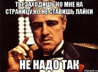 ты заходишь ко мне на страницу,но не ставишь лайки не надо так