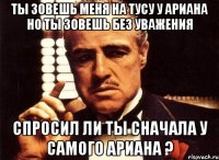 ты зовешь меня на тусу у ариана но ты зовешь без уважения спросил ли ты сначала у самого ариана ?