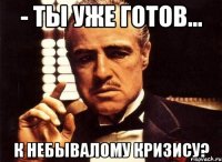 - ты уже готов... к небывалому кризису?