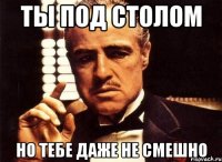 ты под столом но тебе даже не смешно