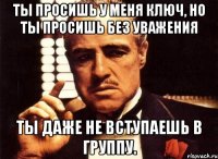 ты просишь у меня ключ, но ты просишь без уважения ты даже не вступаешь в группу.