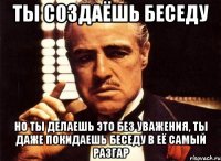 ты создаёшь беседу но ты делаешь это без уважения, ты даже покидаешь беседу в её самый разгар