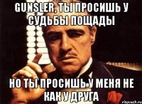 gunsler, ты просишь у судьбы пощады но ты просишь у меня не как у друга