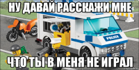 ну давай расскажи мне что ты в меня не играл