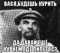 вася,будешь курить ? да,давай ещё курнём,где пипетос?