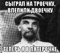 сыграл на троечку, влепили двоечку теперь я в пятерочке