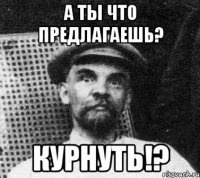 а ты что предлагаешь? курнуть!?