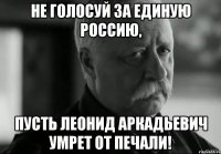 не голосуй за единую россию, пусть леонид аркадьевич умрет от печали!