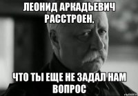 леонид аркадьевич расстроен, что ты еще не задал нам вопрос