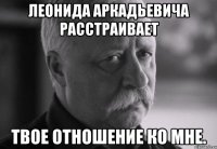 леонида аркадьевича расстраивает твое отношение ко мне.