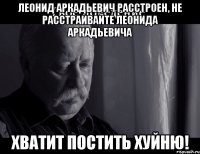 леонид аркадьевич расстроен, не расстраивайте леонида аркадьевича хватит постить хуйню!